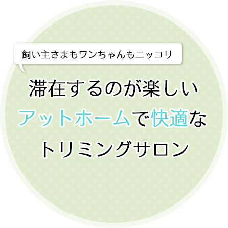 飼い主さまもワンちゃんもニッコリ滞在するのが楽しいアットホームで快適なトリミングサロン