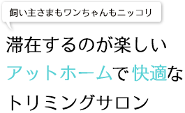 飼い主さまもワンちゃんもニッコリ滞在するのが楽しいアットホームで快適なトリミングサロン